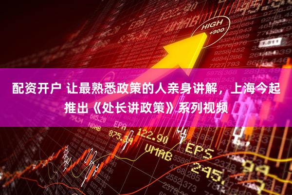 配资开户 让最熟悉政策的人亲身讲解，上海今起推出《处长讲政策》系列视频