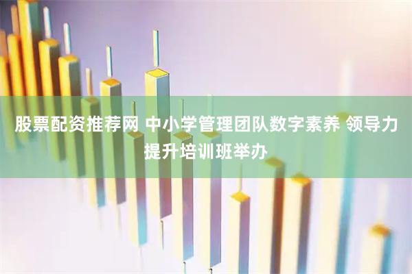股票配资推荐网 中小学管理团队数字素养 领导力提升培训班举办