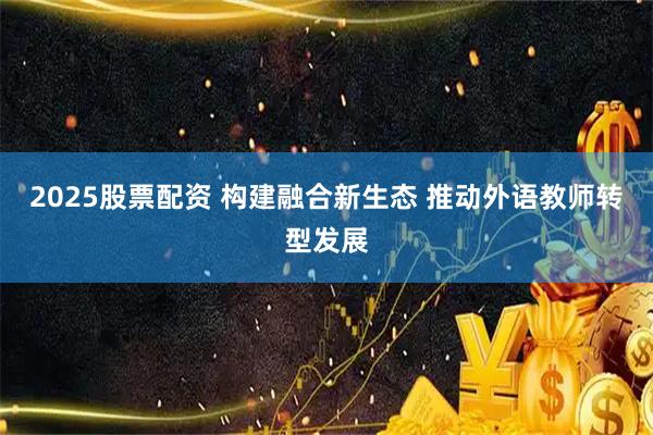 2025股票配资 构建融合新生态 推动外语教师转型发展