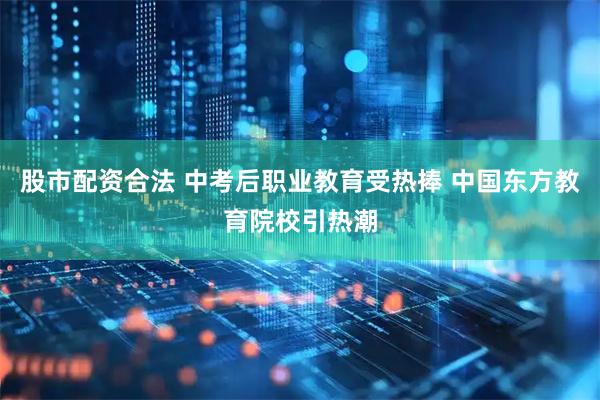 股市配资合法 中考后职业教育受热捧 中国东方教育院校引热潮