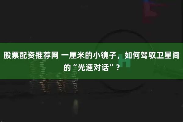 股票配资推荐网 一厘米的小镜子，如何驾驭卫星间的“光速对话”？