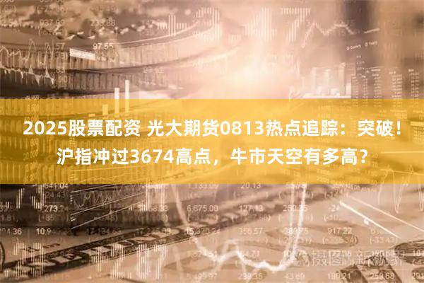 2025股票配资 光大期货0813热点追踪：突破！沪指冲过3674高点，牛市天空有多高？