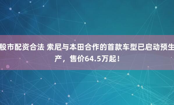 股市配资合法 索尼与本田合作的首款车型已启动预生产，售价64.5万起！
