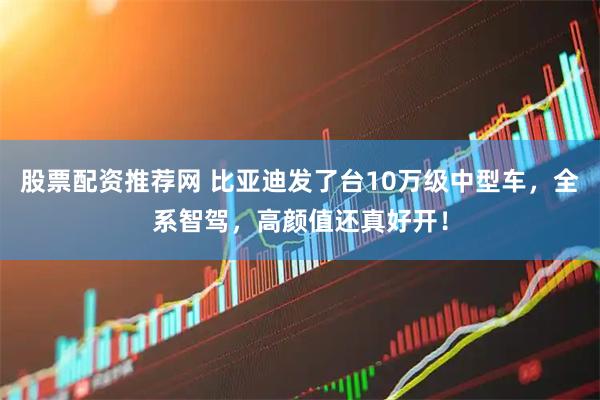 股票配资推荐网 比亚迪发了台10万级中型车，全系智驾，高颜值还真好开！