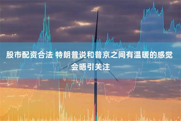 股市配资合法 特朗普说和普京之间有温暖的感觉 会晤引关注