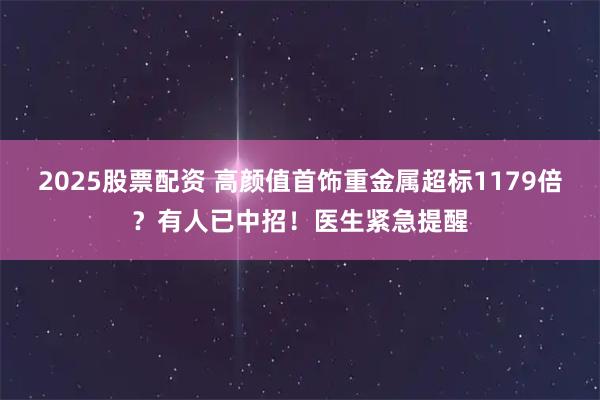2025股票配资 高颜值首饰重金属超标1179倍？有人已中招！医生紧急提醒