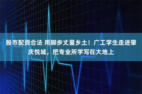 股市配资合法 用脚步丈量乡土！广工学生走进肇庆悦城，把专业所学写在大地上