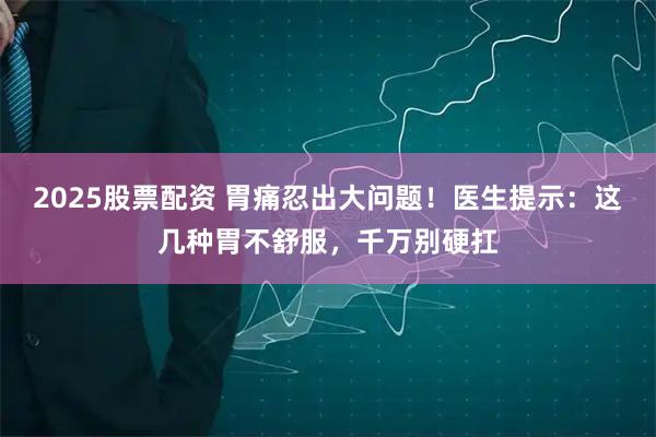2025股票配资 胃痛忍出大问题！医生提示：这几种胃不舒服，千万别硬扛